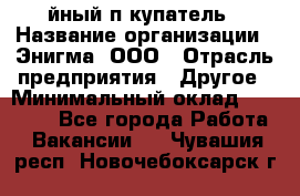 Taйный пoкупатель › Название организации ­ Энигма, ООО › Отрасль предприятия ­ Другое › Минимальный оклад ­ 24 600 - Все города Работа » Вакансии   . Чувашия респ.,Новочебоксарск г.